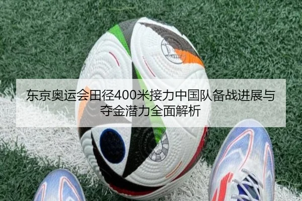 东京奥运会田径400米接力中国队备战进展与夺金潜力全面解析
